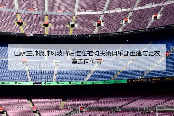 巴萨主帅换帅风波背后谁在推动决策俱乐部重建与更衣室走向何方